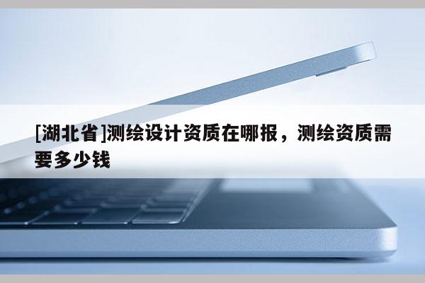 [湖北省]測繪設(shè)計資質(zhì)在哪報，測繪資質(zhì)需要多少錢