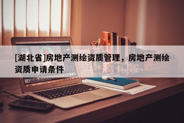 [湖北省]房地產(chǎn)測繪資質(zhì)管理，房地產(chǎn)測繪資質(zhì)申請條件