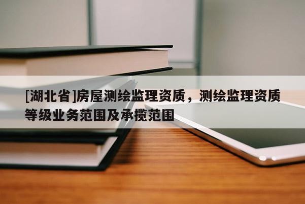 [湖北省]房屋測(cè)繪監(jiān)理資質(zhì)，測(cè)繪監(jiān)理資質(zhì)等級(jí)業(yè)務(wù)范圍及承攬范圍