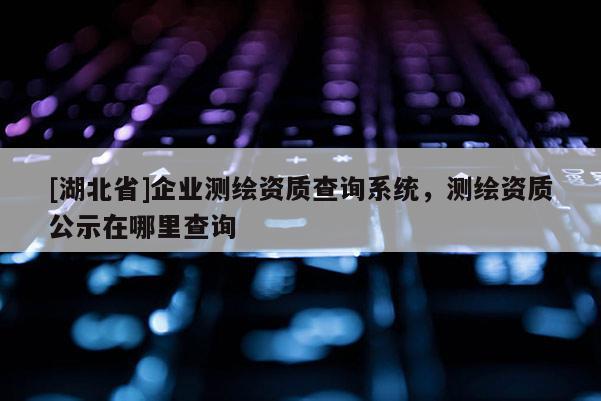 [湖北省]企業(yè)測繪資質(zhì)查詢系統(tǒng)，測繪資質(zhì)公示在哪里查詢