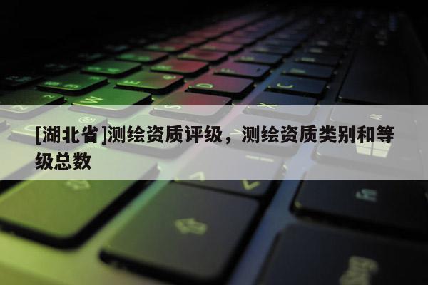[湖北省]測繪資質(zhì)評級，測繪資質(zhì)類別和等級總數(shù)