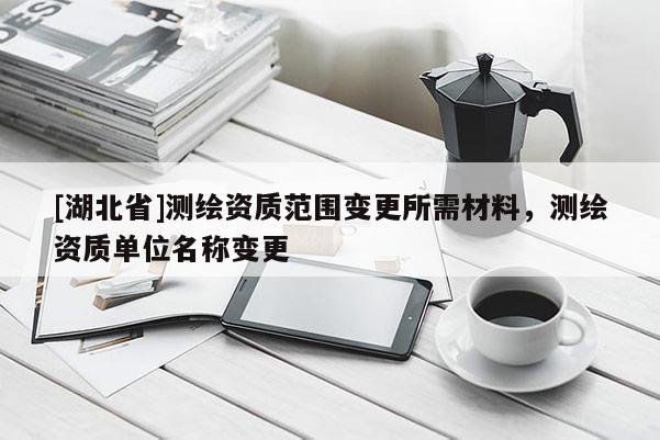 [湖北省]測(cè)繪資質(zhì)范圍變更所需材料，測(cè)繪資質(zhì)單位名稱變更