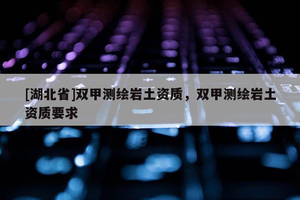 [湖北省]雙甲測繪巖土資質(zhì)，雙甲測繪巖土資質(zhì)要求