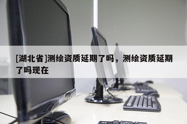 [湖北省]測繪資質(zhì)延期了嗎，測繪資質(zhì)延期了嗎現(xiàn)在