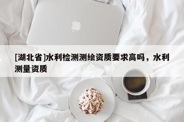 [湖北省]水利檢測測繪資質(zhì)要求高嗎，水利測量資質(zhì)