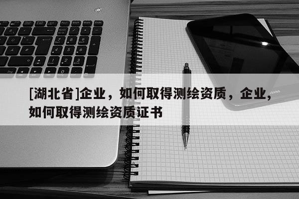 [湖北省]企業(yè)，如何取得測繪資質(zhì)，企業(yè),如何取得測繪資質(zhì)證書