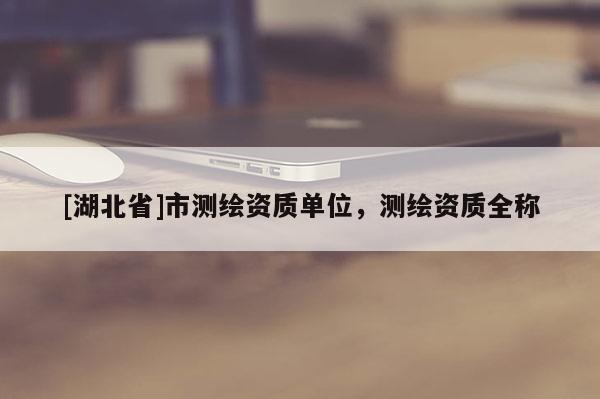 [湖北省]市測繪資質(zhì)單位，測繪資質(zhì)全稱