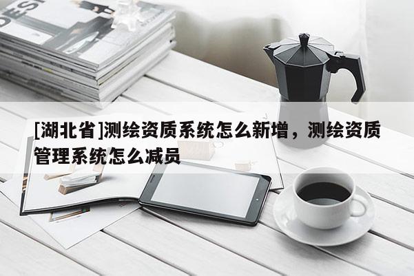 [湖北省]測繪資質(zhì)系統(tǒng)怎么新增，測繪資質(zhì)管理系統(tǒng)怎么減員