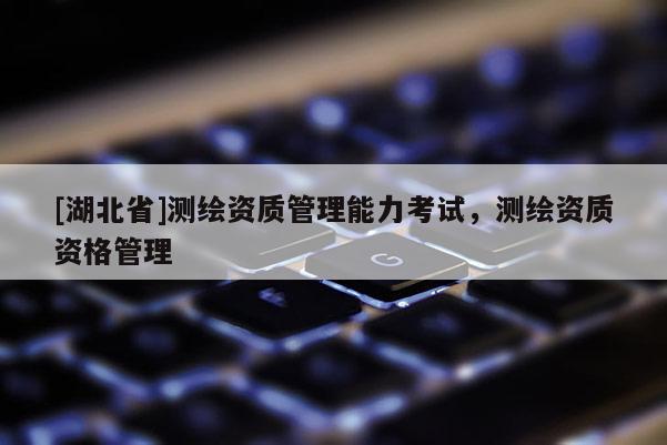 [湖北省]測繪資質(zhì)管理能力考試，測繪資質(zhì)資格管理