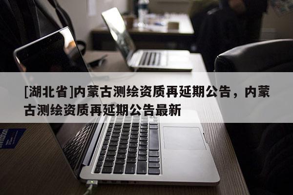 [湖北省]內(nèi)蒙古測繪資質(zhì)再延期公告，內(nèi)蒙古測繪資質(zhì)再延期公告最新