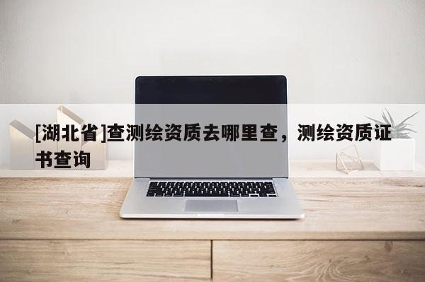 [湖北省]查測繪資質(zhì)去哪里查，測繪資質(zhì)證書查詢