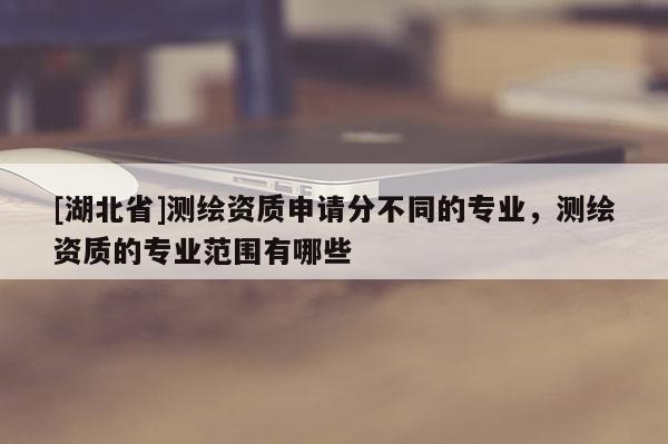 [湖北省]測繪資質(zhì)申請分不同的專業(yè)，測繪資質(zhì)的專業(yè)范圍有哪些