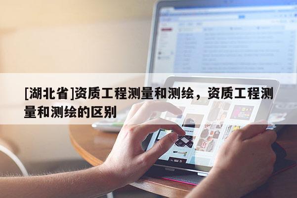[湖北省]資質(zhì)工程測量和測繪，資質(zhì)工程測量和測繪的區(qū)別