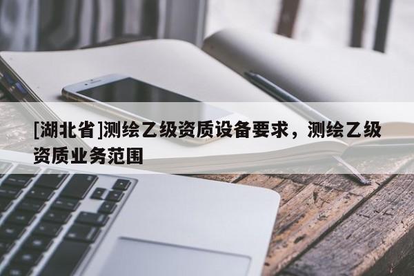 [湖北省]測(cè)繪乙級(jí)資質(zhì)設(shè)備要求，測(cè)繪乙級(jí)資質(zhì)業(yè)務(wù)范圍