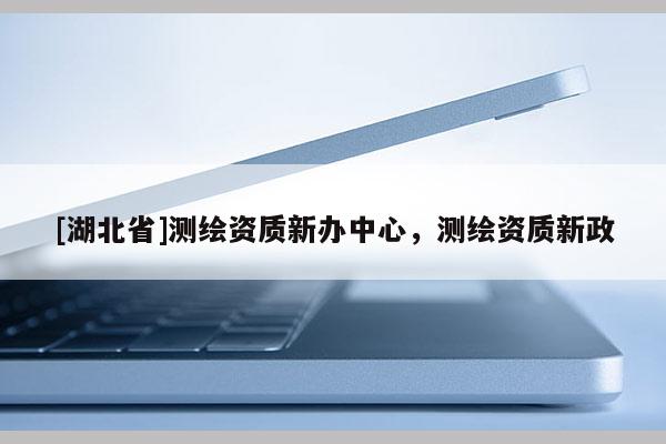 [湖北省]測(cè)繪資質(zhì)新辦中心，測(cè)繪資質(zhì)新政