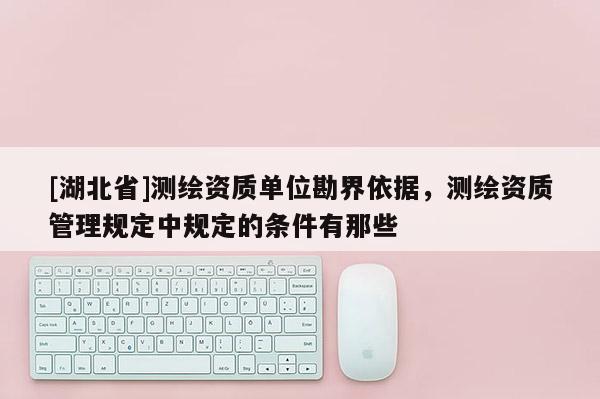 [湖北省]測繪資質(zhì)單位勘界依據(jù)，測繪資質(zhì)管理規(guī)定中規(guī)定的條件有那些