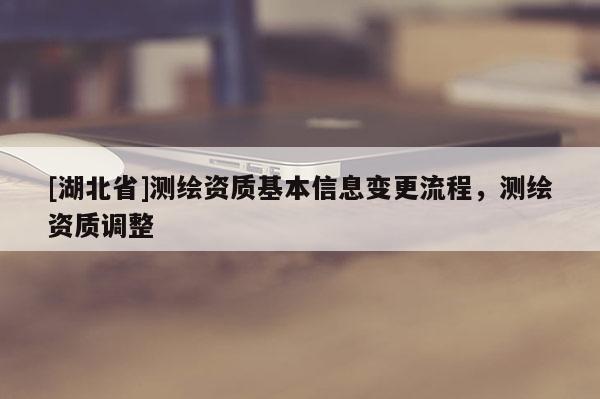 [湖北省]測繪資質(zhì)基本信息變更流程，測繪資質(zhì)調(diào)整