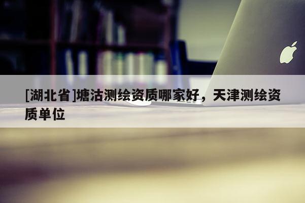 [湖北省]塘沽測繪資質(zhì)哪家好，天津測繪資質(zhì)單位