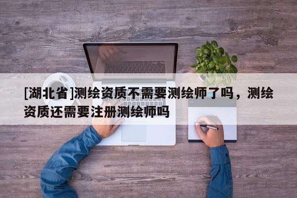 [湖北省]測繪資質(zhì)不需要測繪師了嗎，測繪資質(zhì)還需要注冊測繪師嗎