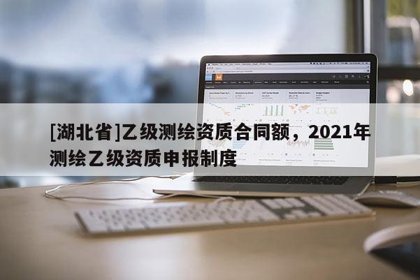 [湖北省]乙級(jí)測(cè)繪資質(zhì)合同額，2021年測(cè)繪乙級(jí)資質(zhì)申報(bào)制度