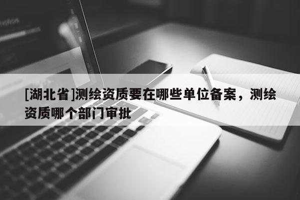 [湖北省]測繪資質(zhì)要在哪些單位備案，測繪資質(zhì)哪個部門審批