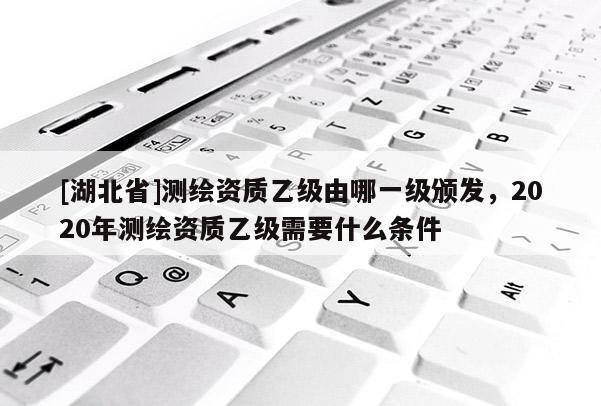 [湖北省]測(cè)繪資質(zhì)乙級(jí)由哪一級(jí)頒發(fā)，2020年測(cè)繪資質(zhì)乙級(jí)需要什么條件