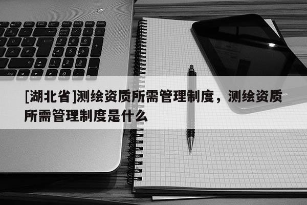 [湖北省]測(cè)繪資質(zhì)所需管理制度，測(cè)繪資質(zhì)所需管理制度是什么