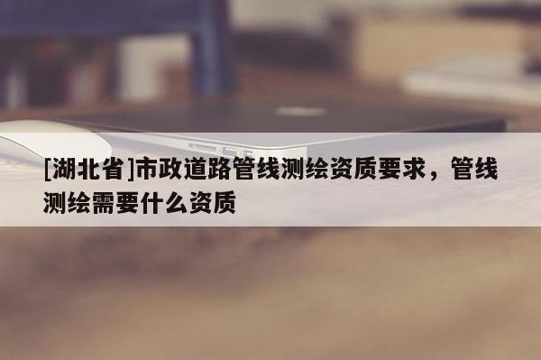 [湖北省]市政道路管線測繪資質(zhì)要求，管線測繪需要什么資質(zhì)