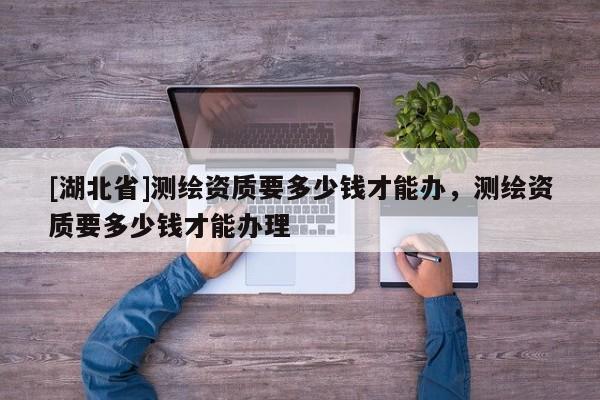[湖北省]測繪資質要多少錢才能辦，測繪資質要多少錢才能辦理