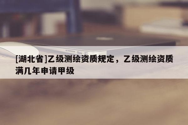 [湖北省]乙級(jí)測(cè)繪資質(zhì)規(guī)定，乙級(jí)測(cè)繪資質(zhì)滿幾年申請(qǐng)甲級(jí)