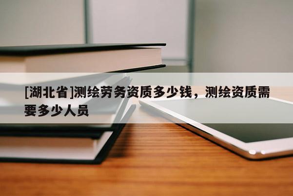 [湖北省]測繪勞務(wù)資質(zhì)多少錢，測繪資質(zhì)需要多少人員