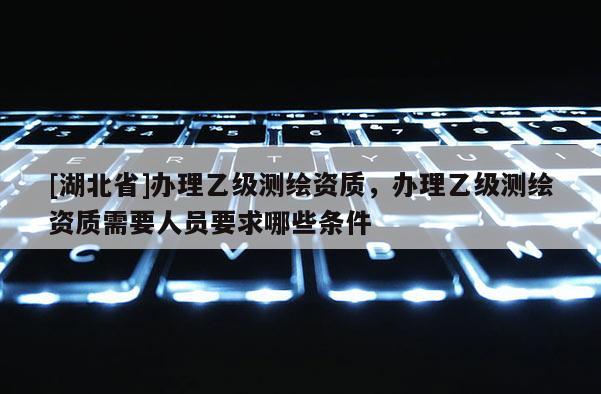 [湖北省]辦理乙級測繪資質(zhì)，辦理乙級測繪資質(zhì)需要人員要求哪些條件