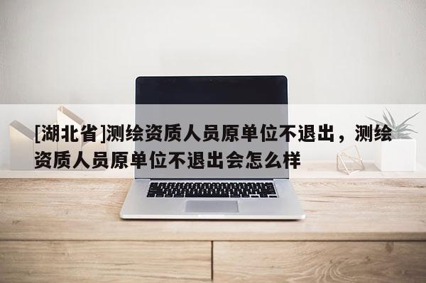 [湖北省]測繪資質人員原單位不退出，測繪資質人員原單位不退出會怎么樣