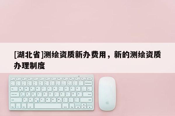 [湖北省]測繪資質(zhì)新辦費用，新的測繪資質(zhì)辦理制度