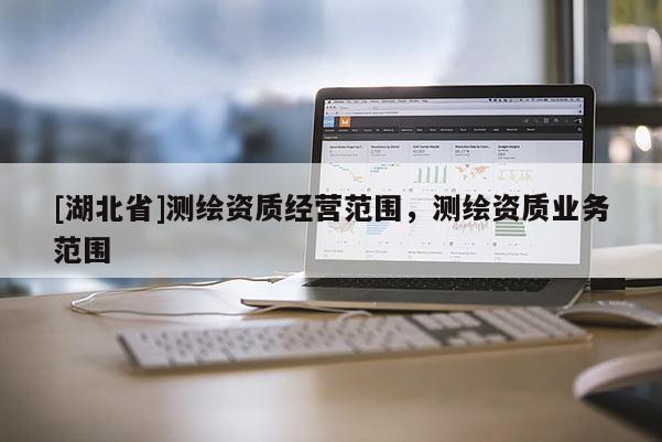 [湖北省]測繪資質(zhì)經(jīng)營范圍，測繪資質(zhì)業(yè)務(wù)范圍