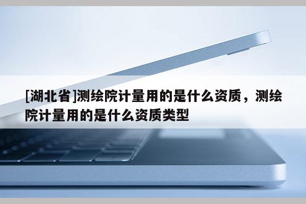 [湖北省]測繪院計(jì)量用的是什么資質(zhì)，測繪院計(jì)量用的是什么資質(zhì)類型