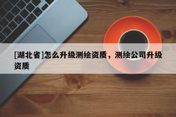[湖北省]怎么升級測繪資質(zhì)，測繪公司升級資質(zhì)