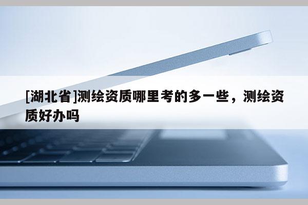 [湖北省]測繪資質哪里考的多一些，測繪資質好辦嗎