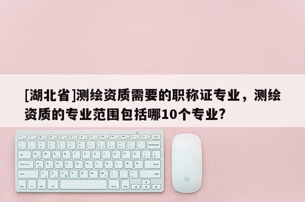 [湖北省]測繪資質需要的職稱證專業(yè)，測繪資質的專業(yè)范圍包括哪10個專業(yè)?