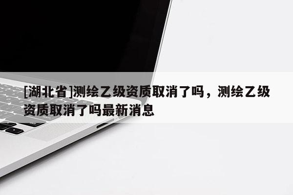 [湖北省]測繪乙級資質(zhì)取消了嗎，測繪乙級資質(zhì)取消了嗎最新消息