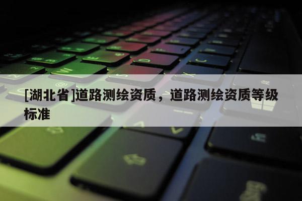 [湖北省]道路測繪資質(zhì)，道路測繪資質(zhì)等級(jí)標(biāo)準(zhǔn)