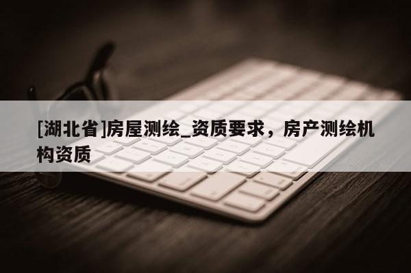 [湖北省]房屋測(cè)繪_資質(zhì)要求，房產(chǎn)測(cè)繪機(jī)構(gòu)資質(zhì)