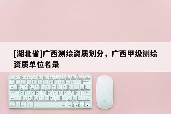 [湖北省]廣西測繪資質(zhì)劃分，廣西甲級測繪資質(zhì)單位名錄