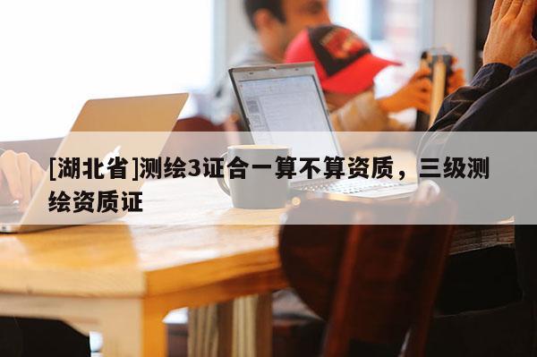 [湖北省]測繪3證合一算不算資質(zhì)，三級測繪資質(zhì)證