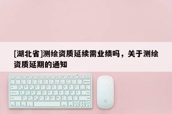 [湖北省]測繪資質(zhì)延續(xù)需業(yè)績嗎，關(guān)于測繪資質(zhì)延期的通知