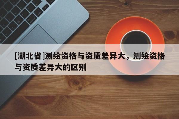 [湖北省]測繪資格與資質(zhì)差異大，測繪資格與資質(zhì)差異大的區(qū)別