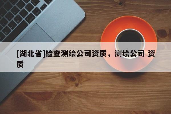 [湖北省]檢查測(cè)繪公司資質(zhì)，測(cè)繪公司 資質(zhì)