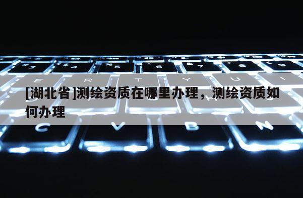 [湖北省]測(cè)繪資質(zhì)在哪里辦理，測(cè)繪資質(zhì)如何辦理