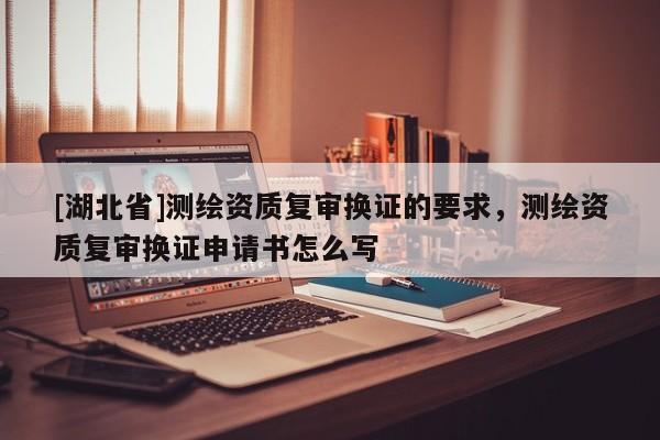 [湖北省]測(cè)繪資質(zhì)復(fù)審換證的要求，測(cè)繪資質(zhì)復(fù)審換證申請(qǐng)書怎么寫