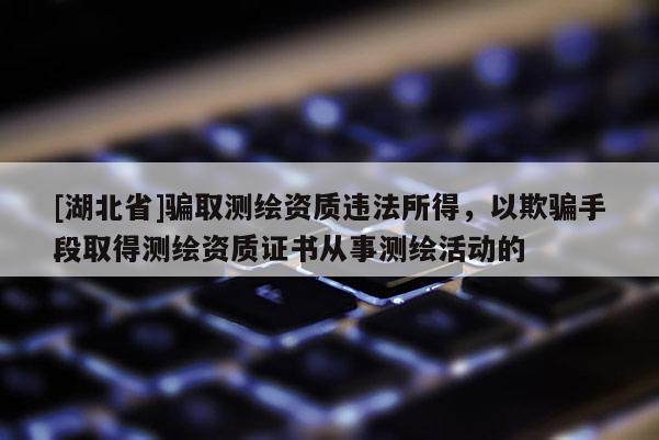 [湖北省]騙取測繪資質(zhì)違法所得，以欺騙手段取得測繪資質(zhì)證書從事測繪活動的